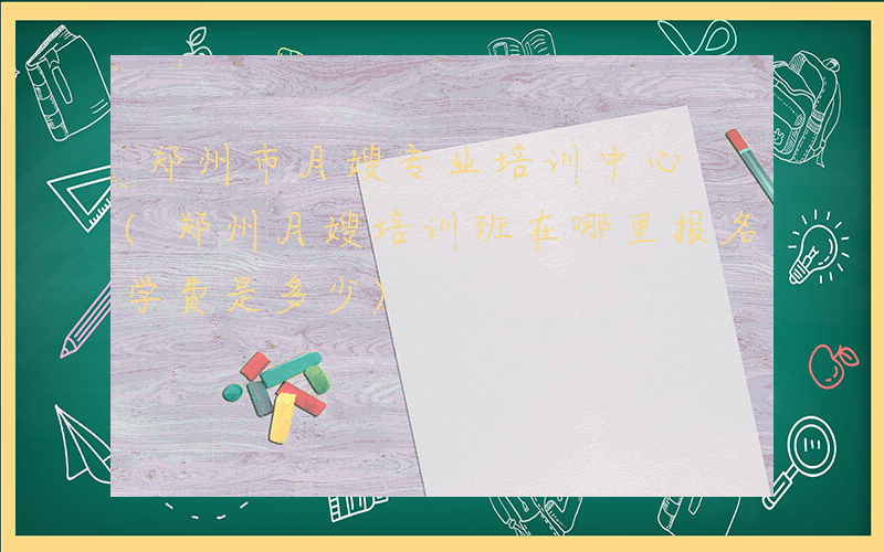 郑州市月嫂专业培训中心 (郑州月嫂培训班在哪里报名学费是多少)